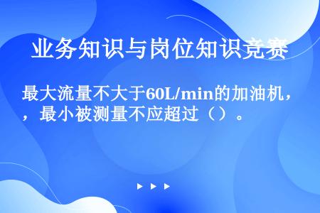 最大流量不大于60L/min的加油机，最小被测量不应超过（）。