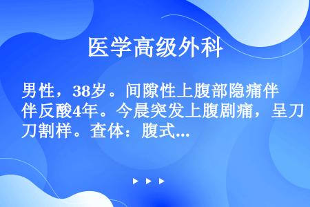 男性，38岁。间隙性上腹部隐痛伴反酸4年。今晨突发上腹剧痛，呈刀割样。查体：腹式呼吸消失，全腹压痛、...