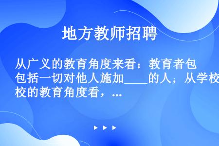 从广义的教育角度来看：教育者包括一切对他人施加____的人；从学校的教育角度看，教育者主要指____...