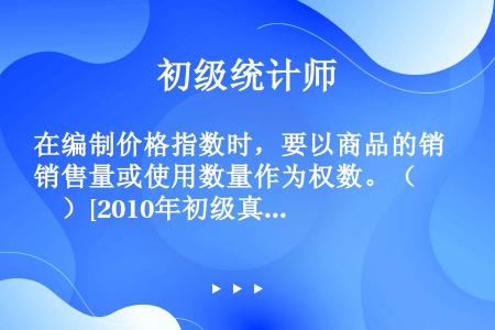 在编制价格指数时，要以商品的销售量或使用数量作为权数。（　　）[2010年初级真题]