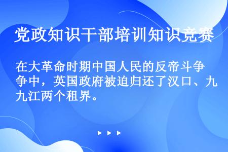 在大革命时期中国人民的反帝斗争中，英国政府被迫归还了汉口、九江两个租界。