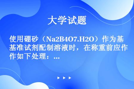 使用硼砂（Na2B4O7.H2O）作为基准试剂配制溶液时，在称重前应作如下处理：在盛有（）、（）、（...