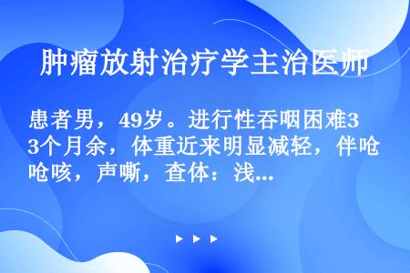 患者男，49岁。进行性吞咽困难3个月余，体重近来明显减轻，伴呛咳，声嘶，查体：浅表淋巴结未及明显肿大...