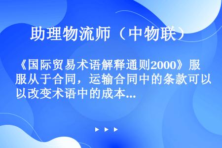 《国际贸易术语解释通则2000》服从于合同，运输合同中的条款可以改变术语中的成本与风险转移点。（　　...