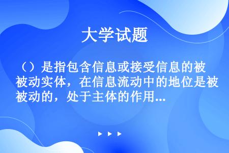 （）是指包含信息或接受信息的被动实体，在信息流动中的地位是被动的，处于主体的作用之下，对其访问意味着...