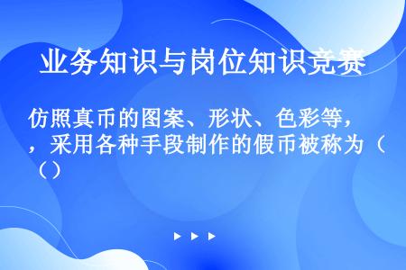 仿照真币的图案、形状、色彩等，采用各种手段制作的假币被称为（）