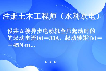 设某Δ接异步电动机全压起动时的起动电流Ist＝30A，起动转矩Tst＝45N·m，若对此台电动机采用...