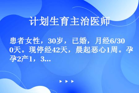 患者女性，30岁，已婚，月经6/30天。现停经42天，晨起恶心1周。孕2产1，3年前人工流产史，6年...