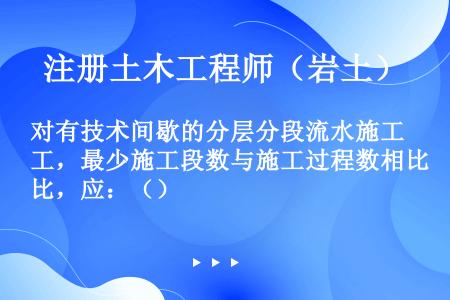 对有技术间歇的分层分段流水施工，最少施工段数与施工过程数相比，应：（）