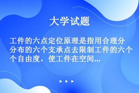 工件的六点定位原理是指用合理分布的六个支承点去限制工件的六个自由度，使工件在空间得到唯一确定的位置的...