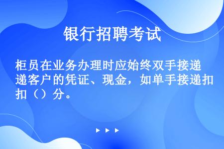 柜员在业务办理时应始终双手接递客户的凭证、现金，如单手接递扣（）分。