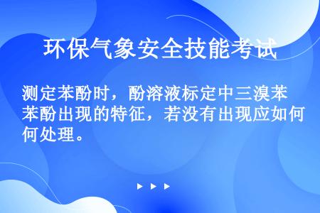 测定苯酚时，酚溶液标定中三溴苯酚出现的特征，若没有出现应如何处理。