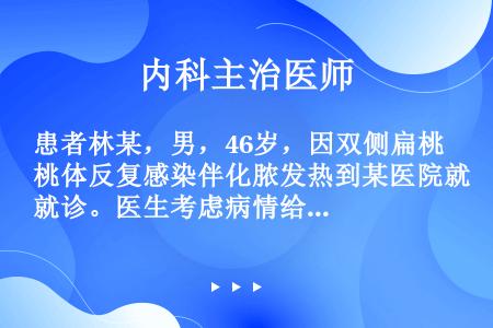 患者林某，男，46岁，因双侧扁桃体反复感染伴化脓发热到某医院就诊。医生考虑病情给他开了价格昂贵的新型...