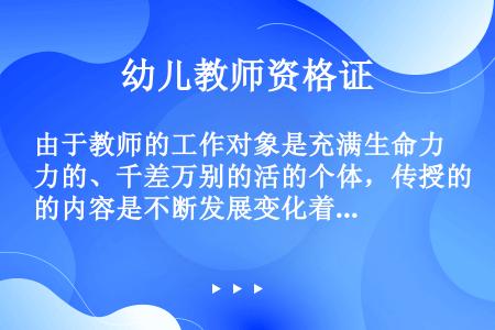 由于教师的工作对象是充满生命力的、千差万别的活的个体，传授的内容是不断发展变化着的人文、科学知识，所...