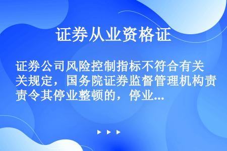 证券公司风险控制指标不符合有关规定，国务院证券监督管理机构责令其停业整顿的，停业整顿的期限不超过（）...