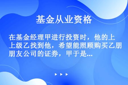 在基金经理甲进行投资时，他的上级乙找到他，希望能照顾购买乙朋友公司的证券，甲于是按照上级要求购买了该...