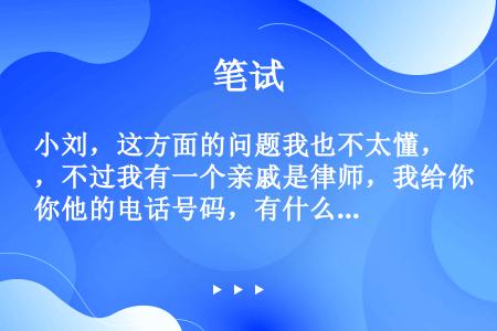 小刘，这方面的问题我也不太懂，不过我有一个亲戚是律师，我给你他的电话号码，有什么问题，你可以直接问他...