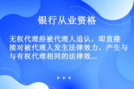 无权代理经被代理人追认，即直接对被代理人发生法律效力，产生与有权代理相同的法律效果。（  ）