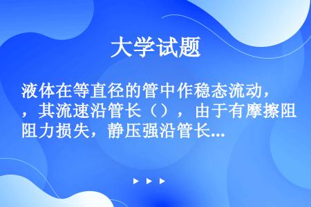 液体在等直径的管中作稳态流动，其流速沿管长（），由于有摩擦阻力损失，静压强沿管长（）。