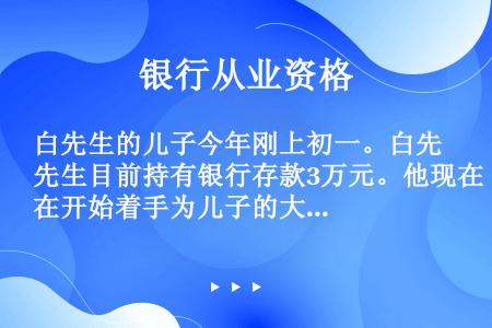 白先生的儿子今年刚上初一。白先生目前持有银行存款3万元。他现在开始着手为儿子的大学费用进行理财规划。...