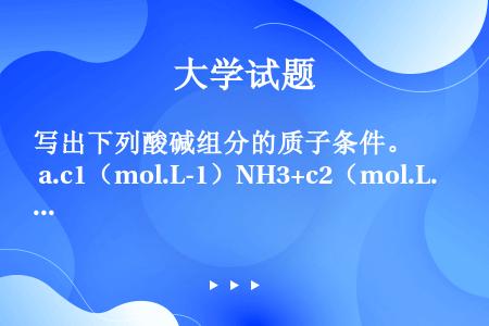 写出下列酸碱组分的质子条件。 a.c1（mol.L-1）NH3+c2（mol.L-1）NaOH   ...