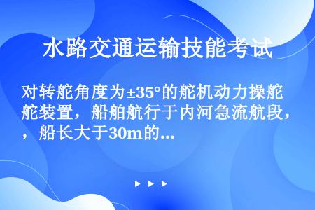 对转舵角度为±35°的舵机动力操舵装置，船舶航行于内河急流航段，船长大于30m的，应满足舵从一舷35...