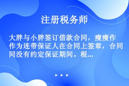 大胖与小胖签订借款合同，瘦瘦作为连带保证人在合同上签章，合同没有约定保证期间。根据担保法律制度的规定...