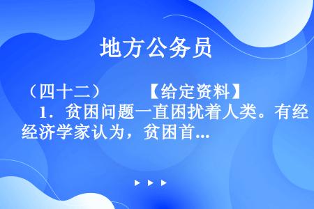 （四十二）　　【给定资料】　　1．贫困问题一直困扰着人类。有经济学家认为，贫困首先是指物质生活贫困，...