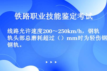 线路允许速度200～250km/h，钢轨头部总磨耗超过（）mm时为轻伤钢轨。