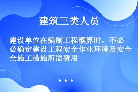 建设单位在编制工程概算时，不必确定建设工程安全作业环境及安全施工措施所需费用