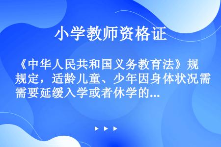 《中华人民共和国义务教育法》规定，适龄儿童、少年因身体状况需要延缓入学或者休学的，其父母或者其他法定...