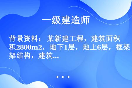 背景资料： 某新建工程，建筑面积2800m2，地下1层，地上6层，框架结构，建筑总高28.5m，建设...