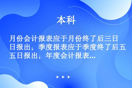 月份会计报表应于月份终了后三日报出；季度报表应于季度终了后五日报出；年度会计报表应按财政部决算通知规...