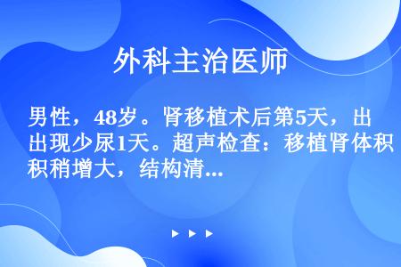 男性，48岁。肾移植术后第5天，出现少尿1天。超声检查：移植肾体积稍增大，结构清楚，集合系统及肾周未...