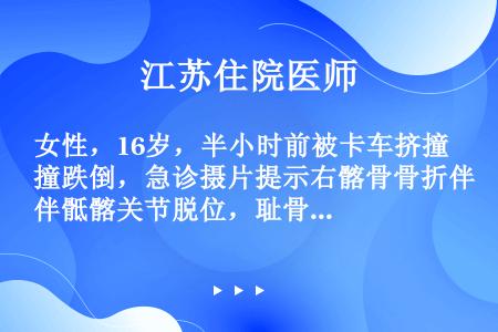 女性，16岁，半小时前被卡车挤撞跌倒，急诊摄片提示右髂骨骨折伴骶髂关节脱位，耻骨上、下支骨折，伴移位...