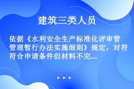 依据《水利安全生产标准化评审管理暂行办法实施细则》规定，对符合申请条件但材料不完整或存在疑问的，相关...