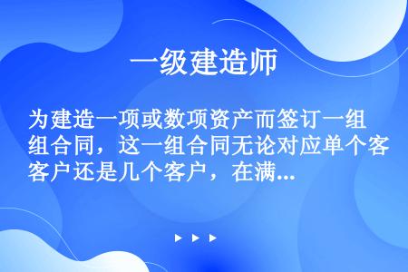 为建造一项或数项资产而签订一组合同，这一组合同无论对应单个客户还是几个客户，在满足一定条件下，应合并...