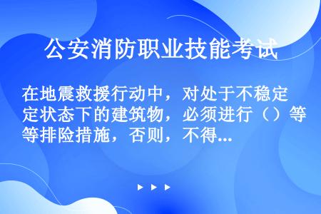 在地震救援行动中，对处于不稳定状态下的建筑物，必须进行（）等排险措施，否则，不得进入危险的建筑物内。