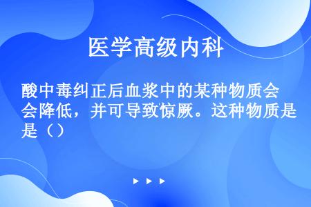 酸中毒纠正后血浆中的某种物质会降低，并可导致惊厥。这种物质是（）