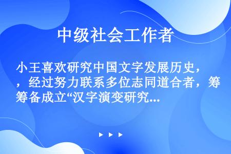 小王喜欢研究中国文字发展历史，经过努力联系多位志同道合者，筹备成立“汉字演变研究会”，2012年6月...