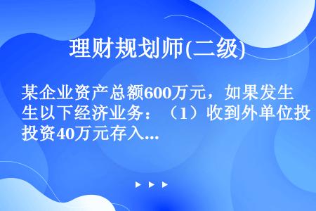 某企业资产总额600万元，如果发生以下经济业务：（1）收到外单位投资40万元存入银行；（2）以银行存...