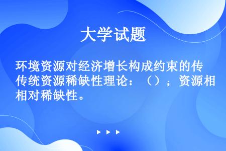 环境资源对经济增长构成约束的传统资源稀缺性理论：（）；资源相对稀缺性。