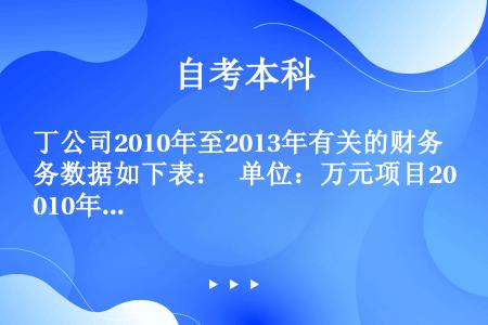 丁公司2010年至2013年有关的财务数据如下表：   单位：万元项目2010年2011年2012年...