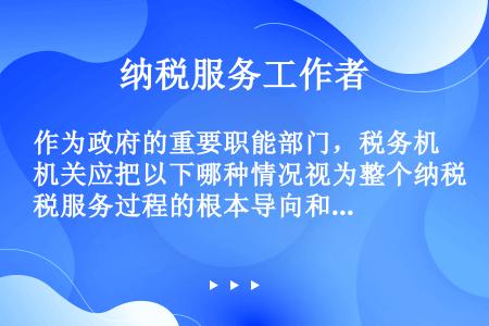 作为政府的重要职能部门，税务机关应把以下哪种情况视为整个纳税服务过程的根本导向和价值取向，在自身提供...