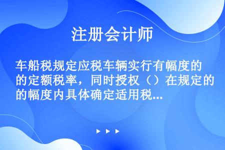 车船税规定应税车辆实行有幅度的定额税率，同时授权（）在规定的幅度内具体确定适用税率。