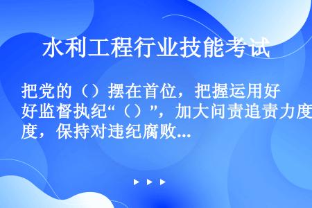 把党的（）摆在首位，把握运用好监督执纪“（）”，加大问责追责力度，保持对违纪腐败行为的高压态势，进一...