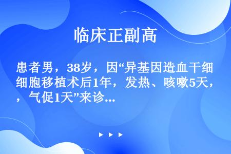 患者男，38岁，因“异基因造血干细胞移植术后1年，发热、咳嗽5天，气促1天”来诊，查体：体温39℃，...