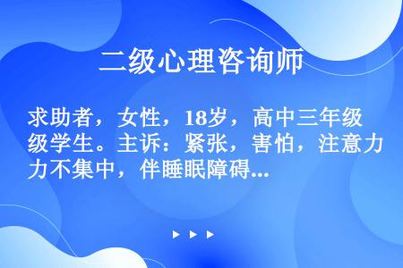 求助者，女性，18岁，高中三年级学生。主诉：紧张，害怕，注意力不集中，伴睡眠障碍四个月。求助者自述：...