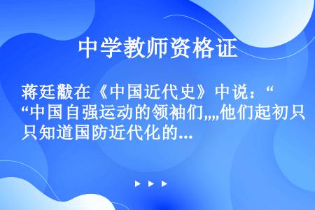 蒋廷黻在《中国近代史》中说：“中国自强运动的领袖们„„他们起初只知道国防近代化的必要，但是他们在这条...
