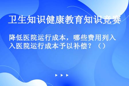 降低医院运行成本，哪些费用列入医院运行成本予以补偿？（）